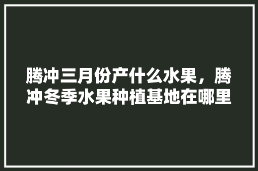 腾冲三月份产什么水果，腾冲冬季水果种植基地在哪里。 畜牧养殖