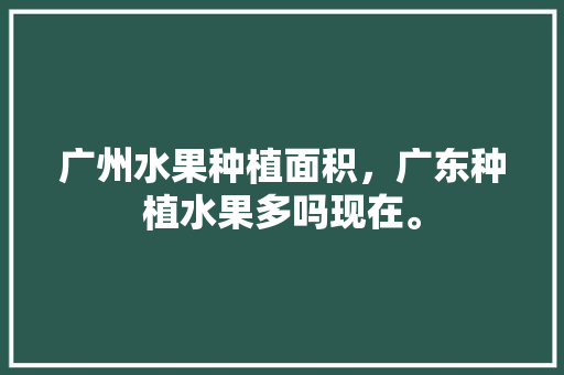 广州水果种植面积，广东种植水果多吗现在。 蔬菜种植