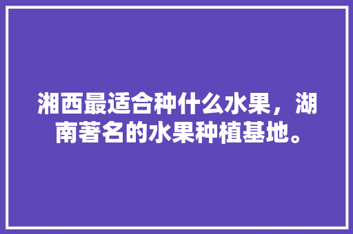 湘西最适合种什么水果，湖南著名的水果种植基地。 蔬菜种植