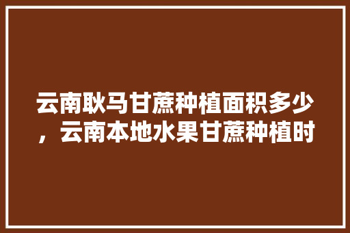 云南耿马甘蔗种植面积多少，云南本地水果甘蔗种植时间。 土壤施肥