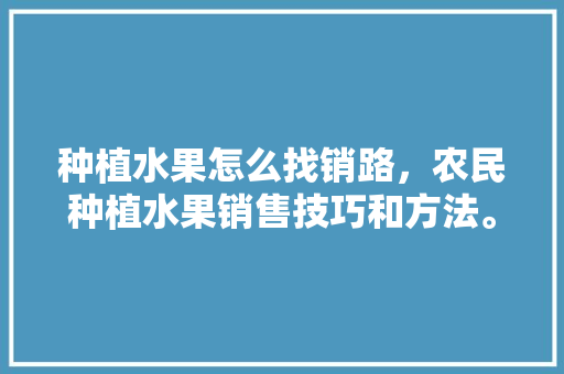 种植水果怎么找销路，农民种植水果销售技巧和方法。 土壤施肥