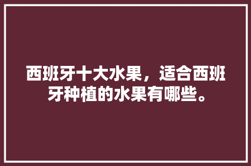 西班牙十大水果，适合西班牙种植的水果有哪些。 西班牙十大水果，适合西班牙种植的水果有哪些。 土壤施肥