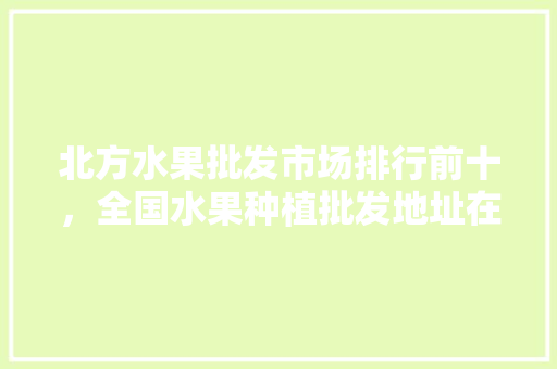 北方水果批发市场排行前十，全国水果种植批发地址在哪里。 水果种植