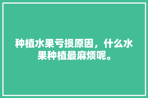 种植水果亏损原因，什么水果种植最麻烦呢。 蔬菜种植