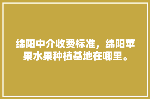 绵阳中介收费标准，绵阳苹果水果种植基地在哪里。 绵阳中介收费标准，绵阳苹果水果种植基地在哪里。 蔬菜种植