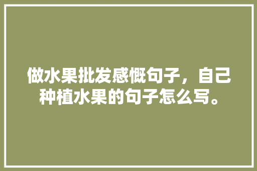 做水果批发感慨句子，自己种植水果的句子怎么写。 家禽养殖