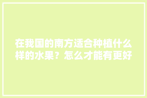 在我国的南方适合种植什么样的水果？怎么才能有更好的收成，可以在南方种植的水果。 水果种植