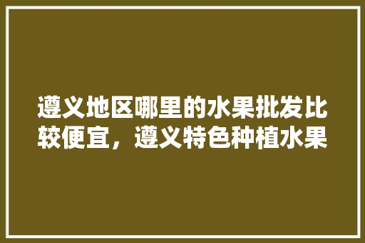 遵义地区哪里的水果批发比较便宜，遵义特色种植水果有哪些。 水果种植