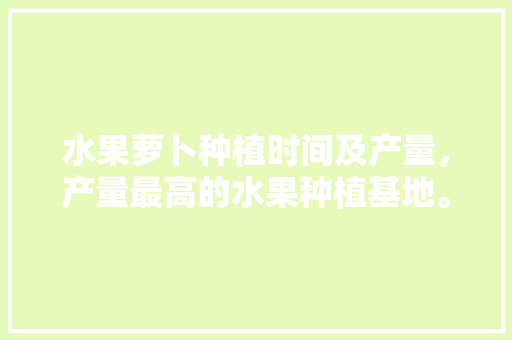 水果萝卜种植时间及产量，产量最高的水果种植基地。 水果种植