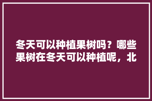 冬天可以种植果树吗？哪些果树在冬天可以种植呢，北方越冬水果种植时间表。 水果种植