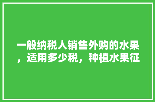 一般纳税人销售外购的水果，适用多少税，种植水果征什么税种。 土壤施肥