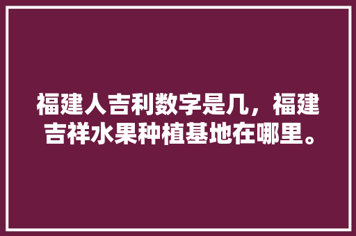 福建人吉利数字是几，福建吉祥水果种植基地在哪里。 水果种植