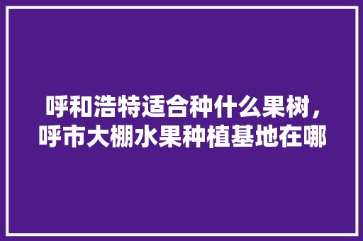 呼和浩特适合种什么果树，呼市大棚水果种植基地在哪里。 水果种植