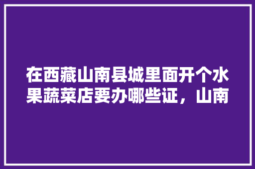 在西藏山南县城里面开个水果蔬菜店要办哪些证，山南适合种植什么水果树。 蔬菜种植