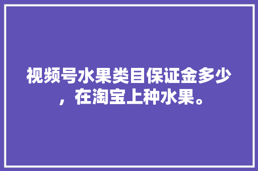 视频号水果类目保证金多少，在淘宝上种水果。 土壤施肥