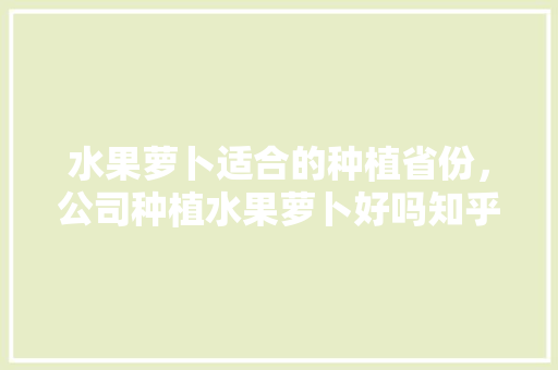 水果萝卜适合的种植省份，公司种植水果萝卜好吗知乎。 蔬菜种植