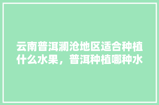 云南普洱澜沧地区适合种植什么水果，普洱种植哪种水果好买一些。 土壤施肥