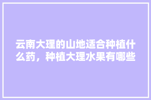 云南大理的山地适合种植什么药，种植大理水果有哪些品种。 云南大理的山地适合种植什么药，种植大理水果有哪些品种。 水果种植