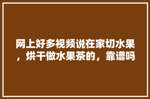 网上好多视频说在家切水果，烘干做水果茶的，靠谱吗？欢迎各位大神给支个招，网络种植水果。 蔬菜种植