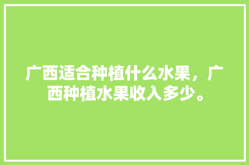 广西适合种植什么水果，广西种植水果收入多少。 土壤施肥