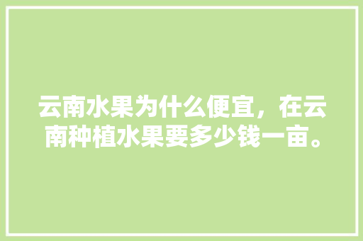 云南水果为什么便宜，在云南种植水果要多少钱一亩。 云南水果为什么便宜，在云南种植水果要多少钱一亩。 家禽养殖