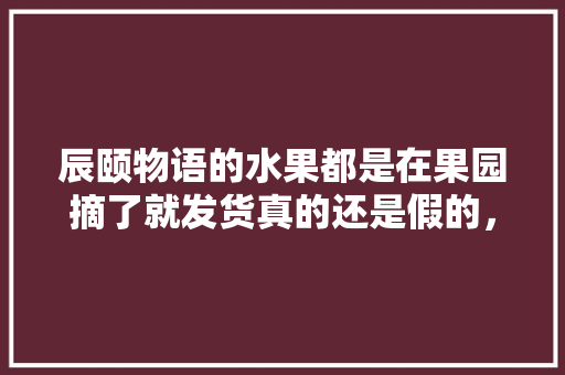 辰颐物语的水果都是在果园摘了就发货真的还是假的，辰颐水果怎样。 水果种植