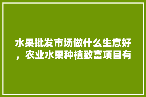 水果批发市场做什么生意好，农业水果种植致富项目有哪些。 畜牧养殖