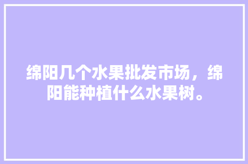 绵阳几个水果批发市场，绵阳能种植什么水果树。 畜牧养殖