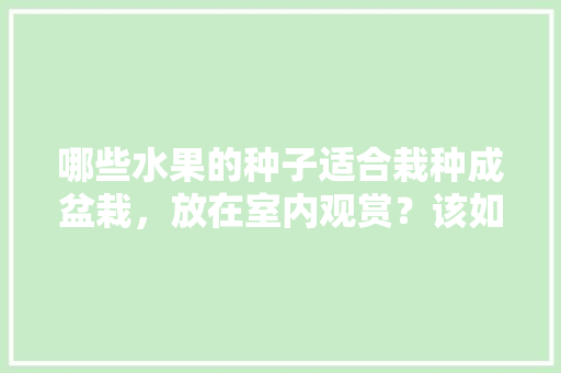 哪些水果的种子适合栽种成盆栽，放在室内观赏？该如何养护，水果种子种植水果有哪些。 土壤施肥