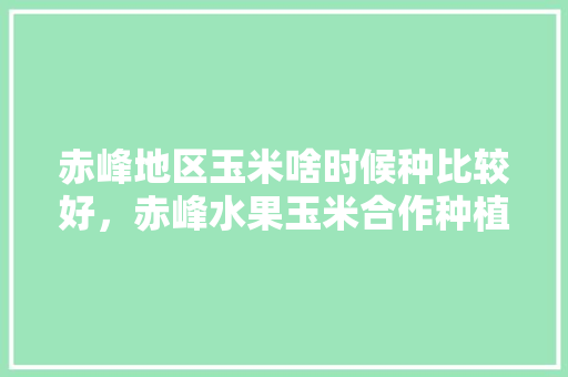 赤峰地区玉米啥时候种比较好，赤峰水果玉米合作种植基地。 蔬菜种植