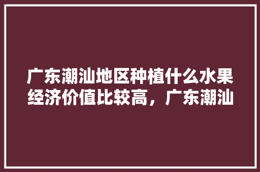 广东潮汕地区种植什么水果经济价值比较高，广东潮汕种植什么水果最多。 土壤施肥