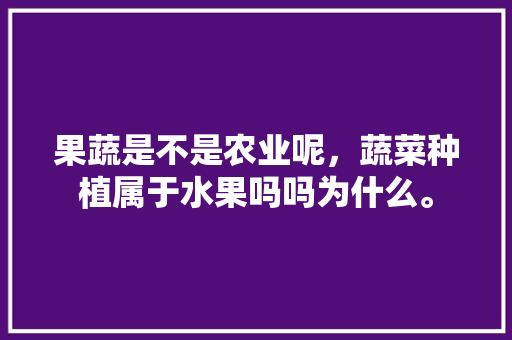 果蔬是不是农业呢，蔬菜种植属于水果吗吗为什么。 果蔬是不是农业呢，蔬菜种植属于水果吗吗为什么。 土壤施肥