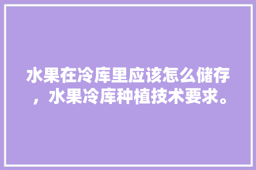 水果在冷库里应该怎么储存，水果冷库种植技术要求。 水果种植