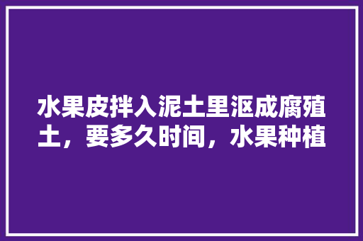 水果皮拌入泥土里沤成腐殖土，要多久时间，水果种植用什么土壤最好。 土壤施肥