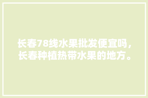 长春78线水果批发便宜吗，长春种植热带水果的地方。 家禽养殖