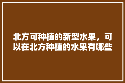 北方可种植的新型水果，可以在北方种植的水果有哪些。 水果种植