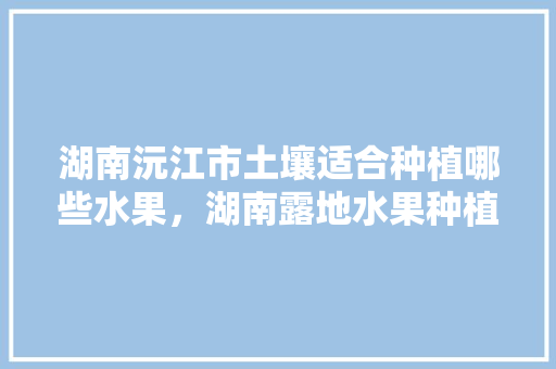 湖南沅江市土壤适合种植哪些水果，湖南露地水果种植基地在哪里。 家禽养殖