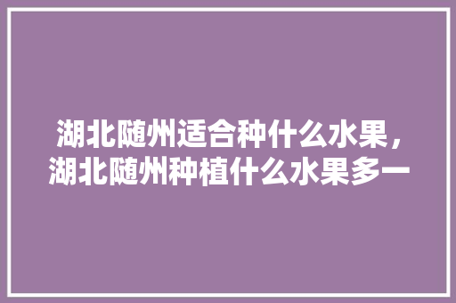 湖北随州适合种什么水果，湖北随州种植什么水果多一点。 土壤施肥