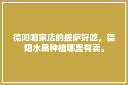 德阳哪家店的披萨好吃，德阳水果种植哪里有卖。 德阳哪家店的披萨好吃，德阳水果种植哪里有卖。 水果种植