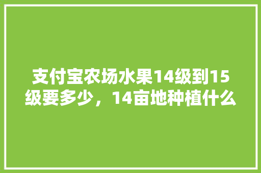 支付宝农场水果14级到15级要多少，14亩地种植什么水果合适。 土壤施肥