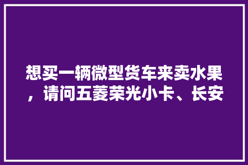 想买一辆微型货车来卖水果，请问五菱荣光小卡、长安星卡、东风小康C31哪个好点，长安水果种植面积多大平方米。 蔬菜种植