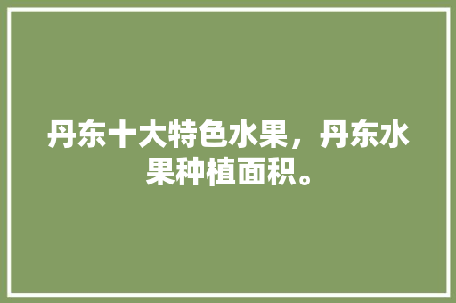 丹东十大特色水果，丹东水果种植面积。 土壤施肥