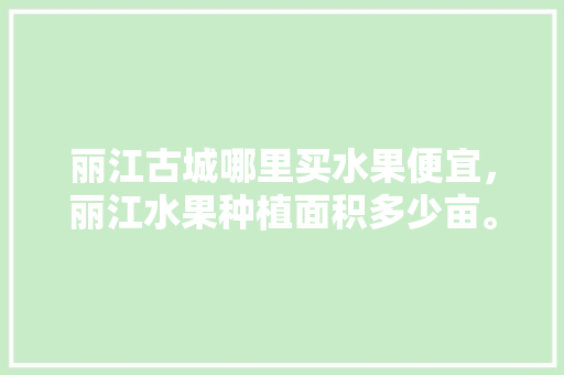 丽江古城哪里买水果便宜，丽江水果种植面积多少亩。 水果种植