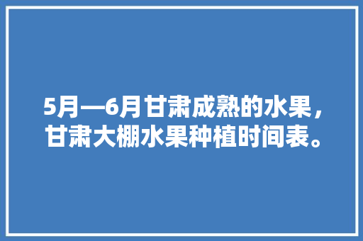 5月—6月甘肃成熟的水果，甘肃大棚水果种植时间表。 畜牧养殖