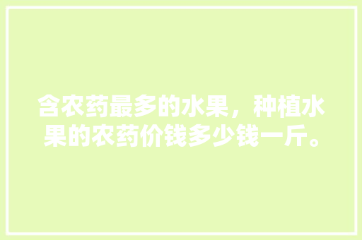 含农药最多的水果，种植水果的农药价钱多少钱一斤。 水果种植