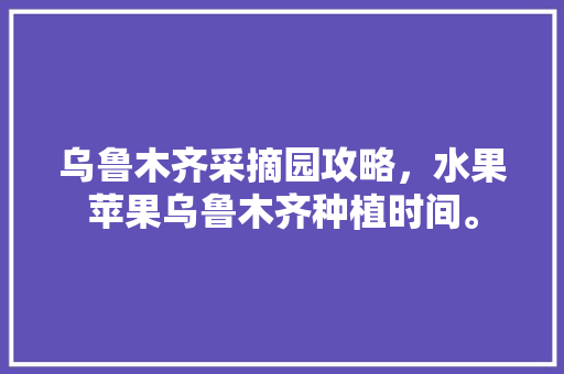 乌鲁木齐采摘园攻略，水果苹果乌鲁木齐种植时间。 土壤施肥