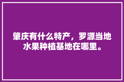 肇庆有什么特产，罗源当地水果种植基地在哪里。 肇庆有什么特产，罗源当地水果种植基地在哪里。 土壤施肥