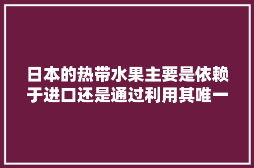 日本的热带水果主要是依赖于进口还是通过利用其唯一的冲绳南亚热带地区及其最南端的热带岛屿种植来供给，日本水果中国种植时间表。 家禽养殖