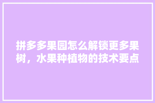 拼多多果园怎么解锁更多果树，水果种植物的技术要点。 拼多多果园怎么解锁更多果树，水果种植物的技术要点。 水果种植