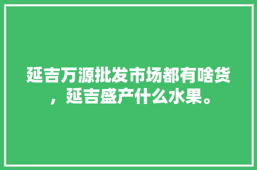 延吉万源批发市场都有啥货，延吉盛产什么水果。 畜牧养殖